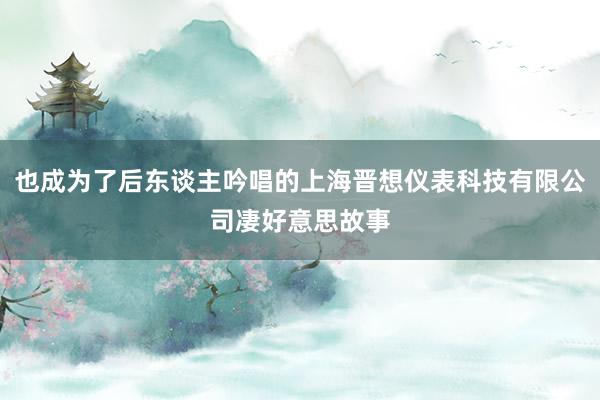 也成为了后东谈主吟唱的上海晋想仪表科技有限公司凄好意思故事